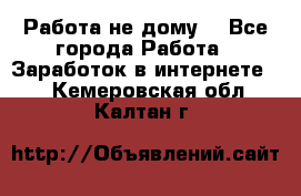 Работа не дому. - Все города Работа » Заработок в интернете   . Кемеровская обл.,Калтан г.